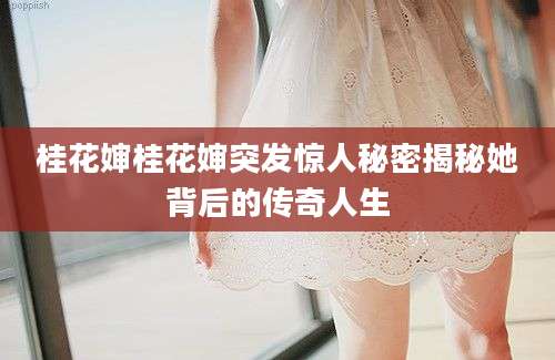 桂花婶桂花婶突发惊人秘密揭秘她背后的传奇人生