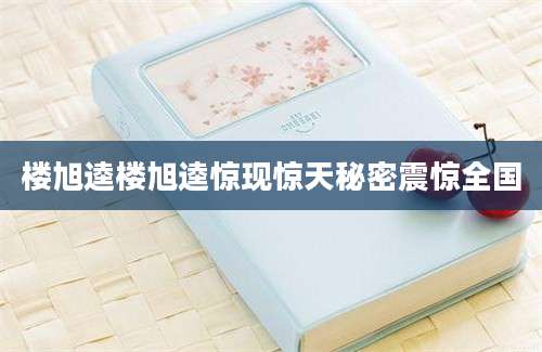 楼旭逵楼旭逵惊现惊天秘密震惊全国