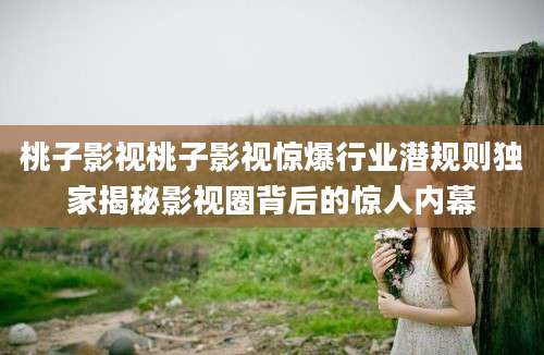 桃子影视桃子影视惊爆行业潜规则独家揭秘影视圈背后的惊人内幕