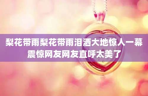 梨花带雨梨花带雨泪洒大地惊人一幕震惊网友网友直呼太美了