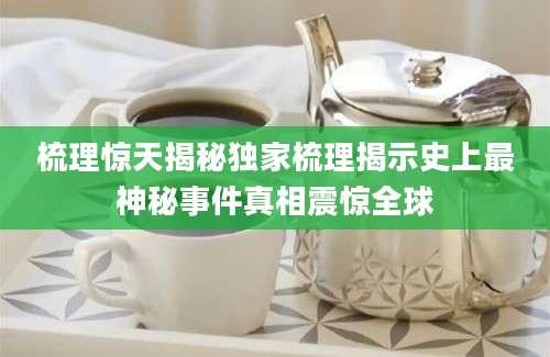 梳理惊天揭秘独家梳理揭示史上最神秘事件真相震惊全球