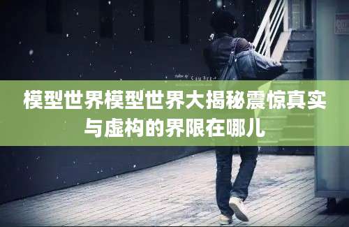 模型世界模型世界大揭秘震惊真实与虚构的界限在哪儿