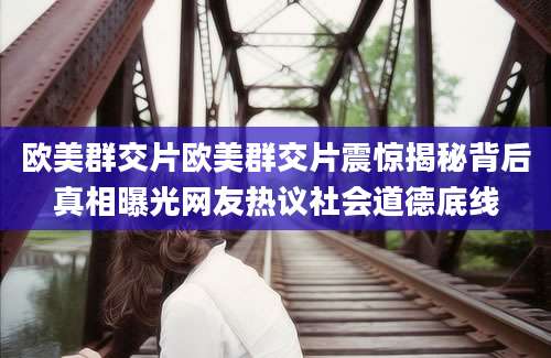 欧美群交片欧美群交片震惊揭秘背后真相曝光网友热议社会道德底线