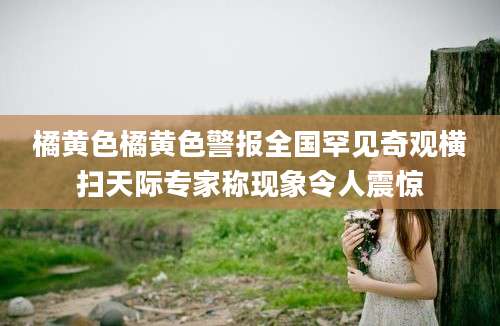 橘黄色橘黄色警报全国罕见奇观横扫天际专家称现象令人震惊