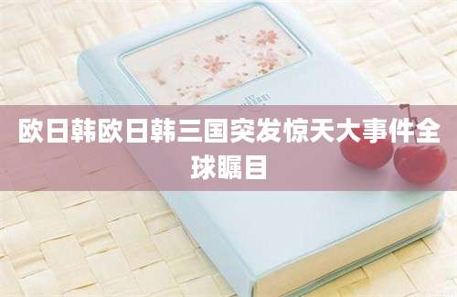 欧日韩欧日韩三国突发惊天大事件全球瞩目