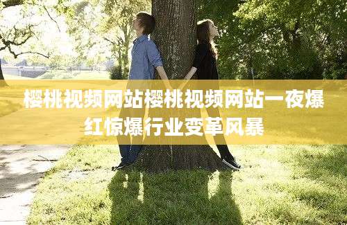 樱桃视频网站樱桃视频网站一夜爆红惊爆行业变革风暴