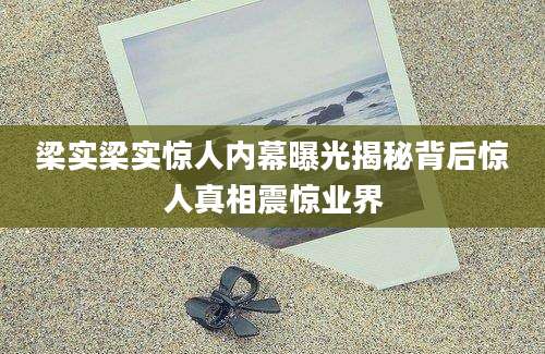 梁实梁实惊人内幕曝光揭秘背后惊人真相震惊业界