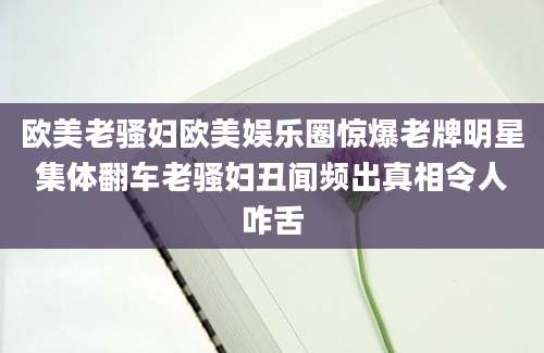 欧美老骚妇欧美娱乐圈惊爆老牌明星集体翻车老骚妇丑闻频出真相令人咋舌