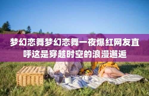 梦幻恋舞梦幻恋舞一夜爆红网友直呼这是穿越时空的浪漫邂逅