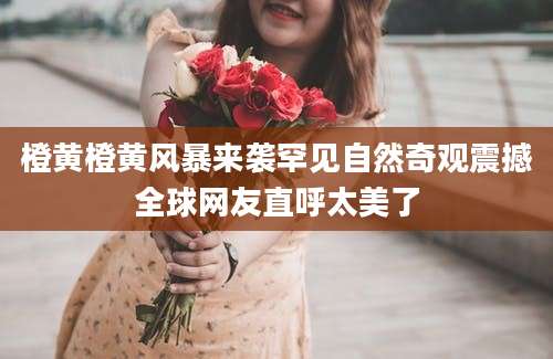 橙黄橙黄风暴来袭罕见自然奇观震撼全球网友直呼太美了