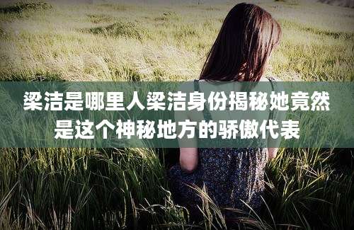 梁洁是哪里人梁洁身份揭秘她竟然是这个神秘地方的骄傲代表