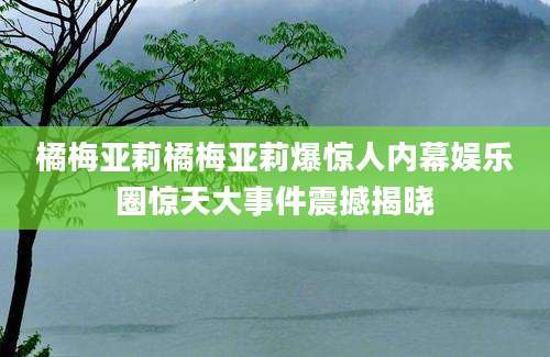 橘梅亚莉橘梅亚莉爆惊人内幕娱乐圈惊天大事件震撼揭晓