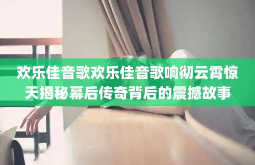 欢乐佳音歌欢乐佳音歌响彻云霄惊天揭秘幕后传奇背后的震撼故事