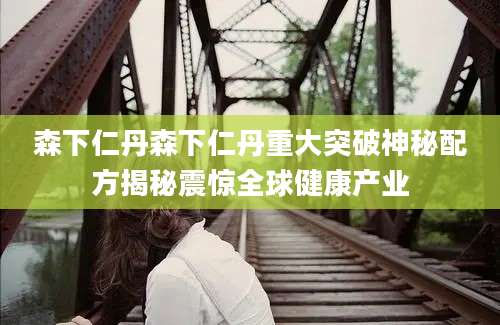 森下仁丹森下仁丹重大突破神秘配方揭秘震惊全球健康产业