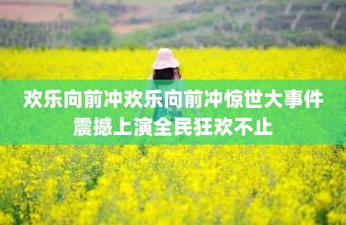 欢乐向前冲欢乐向前冲惊世大事件震撼上演全民狂欢不止