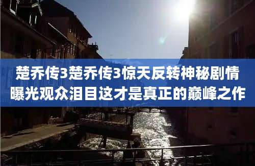 楚乔传3楚乔传3惊天反转神秘剧情曝光观众泪目这才是真正的巅峰之作