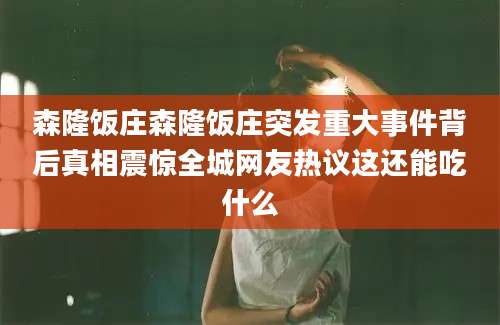 森隆饭庄森隆饭庄突发重大事件背后真相震惊全城网友热议这还能吃什么