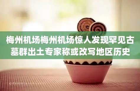 梅州机场梅州机场惊人发现罕见古墓群出土专家称或改写地区历史