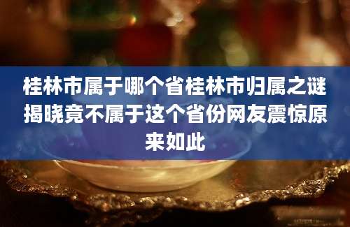 桂林市属于哪个省桂林市归属之谜揭晓竟不属于这个省份网友震惊原来如此