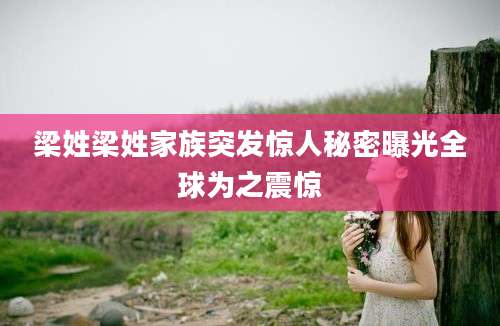 梁姓梁姓家族突发惊人秘密曝光全球为之震惊