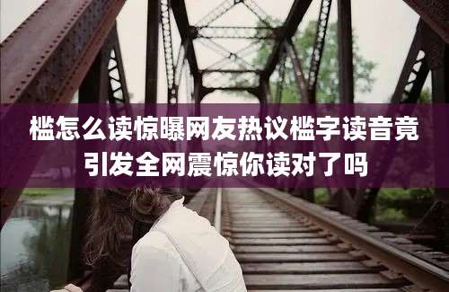 槛怎么读惊曝网友热议槛字读音竟引发全网震惊你读对了吗