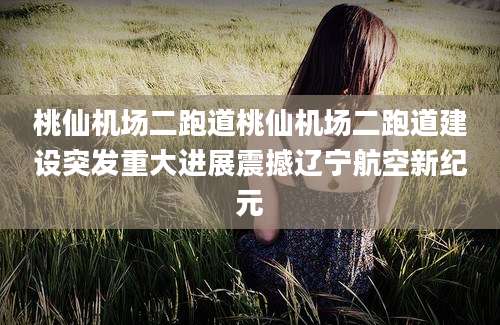 桃仙机场二跑道桃仙机场二跑道建设突发重大进展震撼辽宁航空新纪元