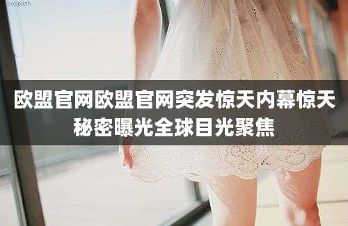 欧盟官网欧盟官网突发惊天内幕惊天秘密曝光全球目光聚焦