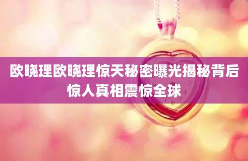欧晓理欧晓理惊天秘密曝光揭秘背后惊人真相震惊全球