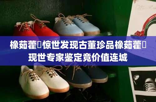 橡茹藿歠惊世发现古董珍品橡茹藿歠现世专家鉴定竟价值连城