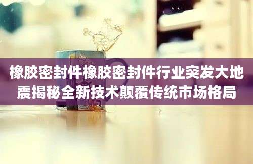 橡胶密封件橡胶密封件行业突发大地震揭秘全新技术颠覆传统市场格局