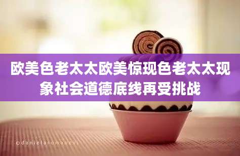 欧美色老太太欧美惊现色老太太现象社会道德底线再受挑战