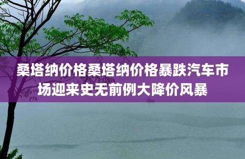 桑塔纳价格桑塔纳价格暴跌汽车市场迎来史无前例大降价风暴