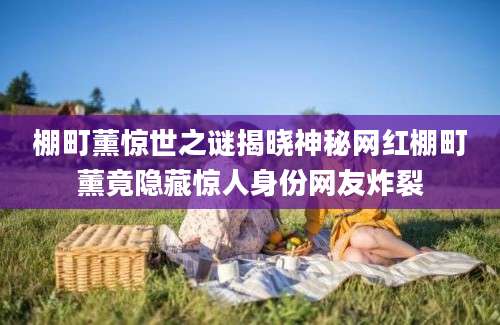 棚町薰惊世之谜揭晓神秘网红棚町薰竟隐藏惊人身份网友炸裂