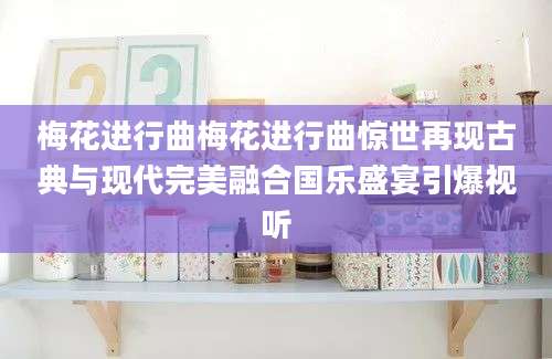 梅花进行曲梅花进行曲惊世再现古典与现代完美融合国乐盛宴引爆视听