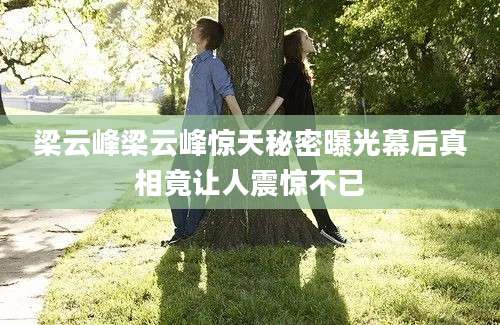 梁云峰梁云峰惊天秘密曝光幕后真相竟让人震惊不已