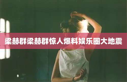 梁赫群梁赫群惊人爆料娱乐圈大地震