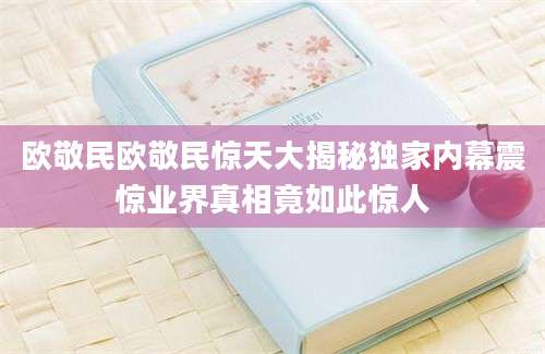 欧敬民欧敬民惊天大揭秘独家内幕震惊业界真相竟如此惊人