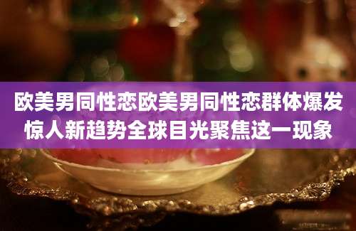 欧美男同性恋欧美男同性恋群体爆发惊人新趋势全球目光聚焦这一现象