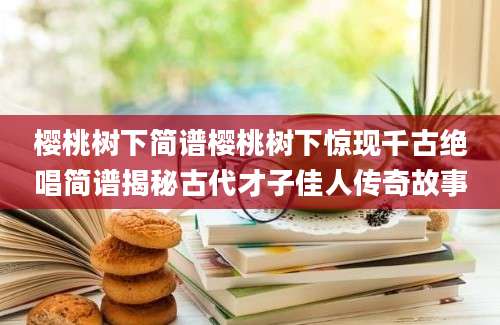 樱桃树下简谱樱桃树下惊现千古绝唱简谱揭秘古代才子佳人传奇故事