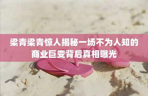 梁青梁青惊人揭秘一场不为人知的商业巨变背后真相曝光