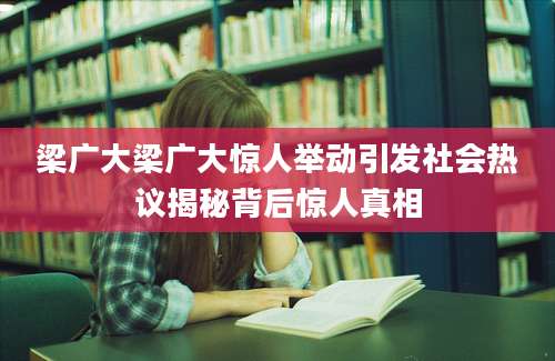 梁广大梁广大惊人举动引发社会热议揭秘背后惊人真相