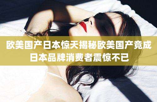 欧美国产日本惊天揭秘欧美国产竟成日本品牌消费者震惊不已