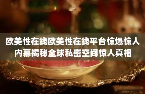 欧美性在线欧美性在线平台惊爆惊人内幕揭秘全球私密空间惊人真相
