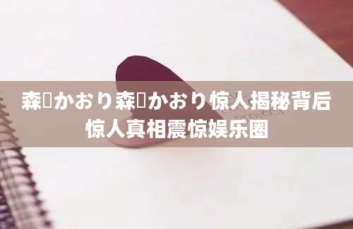 森嶋かおり森嶋かおり惊人揭秘背后惊人真相震惊娱乐圈
