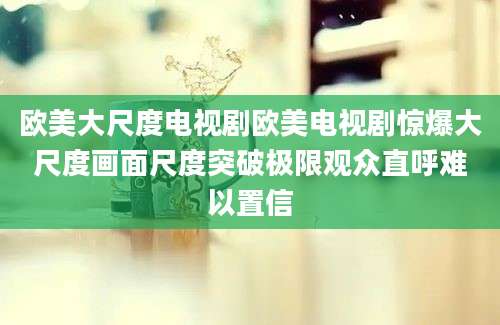 欧美大尺度电视剧欧美电视剧惊爆大尺度画面尺度突破极限观众直呼难以置信