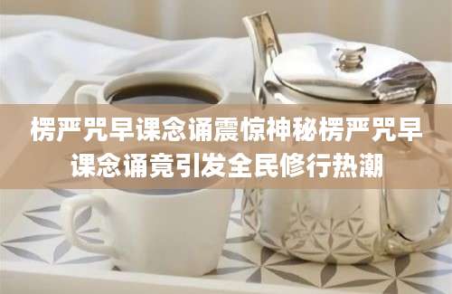 楞严咒早课念诵震惊神秘楞严咒早课念诵竟引发全民修行热潮