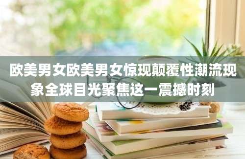 欧美男女欧美男女惊现颠覆性潮流现象全球目光聚焦这一震撼时刻