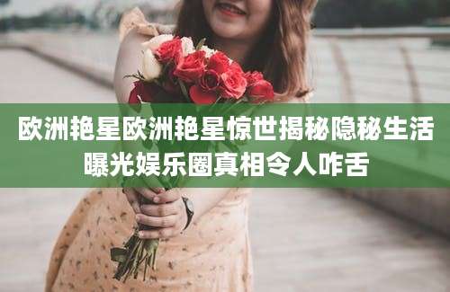 欧洲艳星欧洲艳星惊世揭秘隐秘生活曝光娱乐圈真相令人咋舌