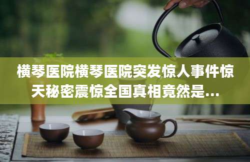 横琴医院横琴医院突发惊人事件惊天秘密震惊全国真相竟然是...