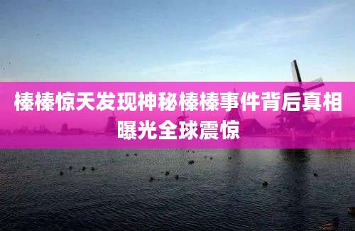 榛榛惊天发现神秘榛榛事件背后真相曝光全球震惊